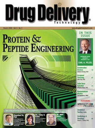 March 2009 Vol 9 No 3                                                                                    www.drugdeliverytech.com

                                                                                                                  IN THIS
                                                                                                                   ISSUE




                                                                                                                    INTERVIEW WITH
                                                                                                                        DEPOMED’S
                                                                                                                     PRESIDENT & CEO

                                                                                                                CARL A. PELZEL

                                                                                                               Combination
                                                                                                               Devices                 18
                                                                                                               Abhijit Gokhale, PhD

                                                                                                               Excipient
                                                                                                               Sourcing                22
                                                                                                               Alen Guy, PhD

                                                                                                               Solid Dose
                                                                                                               Injection               24
                                                                                                               Charles Potter, PhD

                                                                                                               Nanomedicine
                                                                                                               Market                  32
                                                                                                               Bill Martineau, MBA


                                                                                                                     FEATURING



                                                                                                               Analytical
 The science & business of drug development in specialty pharma, biotechnology, and drug delivery
                                                                                                               Testing Labs            62

               Xiaochun Yu,                      Ms. Cindy H.                     Mr. Mike
               PhD                               Dubin                            Mesa                         Cardiology &
                                                                                  From Battlefield to
               A New Approach to                 Proteins & Peptides:
                                                                                  Backpack: Evolution
                                                                                                               Oncology                68
               Threshold Evaluation &            Dependent On
                                                 Advances in Drug                 of the Auto-Injector         Stuart L. Cantor, PhD
               Quantitation of
               Unknown Extractables              Delivery?
               & Leachables Using
               HPLC/CAD
 