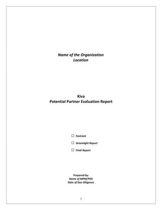 Name of the Organization
           Location




                Kiva
Potential Partner Evaluation Report




                Fastrack

                Greenlight Report

                Final Report




              Prepared by:
           Name of MPM/PDS
          Date of Due Diligence




                   1
 