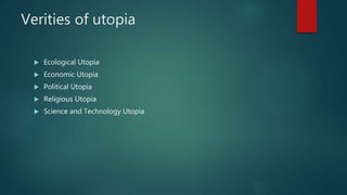 Verities of utopia
 Ecological Utopia
 Economic Utopia
 Political Utopia
 Religious Utopia
 Science and Technology Utopia
 