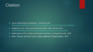 Citation
 Green, Michael Bodhi. Studiobinder . 14 February 2021.
https://www.studiobinder.com/blog/what-is-dystopian-fiction-definition-characteristics/
 Hodgkinson, Tom. "How utopia Shaped the World." BBC 6 October 2016.
https://www.bbc.com/culture/article/20160920-how-utopia-shaped-the-world
 Madhusudan, Dr. P.N. Utopian and Dystopian Literature: a comparative study . 2018.
 More, Thomas, and Paul Turner. Utopia. Baltimore: Penguin Books, 1972
 