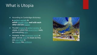 What is Utopia
 According to Cambridge dictionary:
a perfect society in
which people work well with each
other and are happy:
 Try and imagine a perfect society, a
utopia, in which the government really
got everything right.
 Humans, in the developed world at
least, are as close to utopia as they
are ever likely to
be, argues the professor.
 