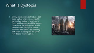 What is Dystopia
 Simply, a dystopia is defined as a bad
place, a place where no one would
want to live, a place in which one's
rights and freedoms would be gone, a
place where the environment would
be devastated. Dystopia is created
from the Greek prefix “dys” meaning
bad, harsh, or wrong and the Greek
root “topos” meaning place.
 