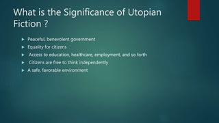 What is the Significance of Utopian
Fiction ?
 Peaceful, benevolent government
 Equality for citizens
 Access to education, healthcare, employment, and so forth
 Citizens are free to think independently
 A safe, favorable environment
 
