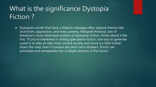 What is the significance Dystopia
Fiction ?
 Dystopian novels that have a didactic message often explore themes like
anarchism, oppression, and mass poverty. Margaret Atwood, one of
literature’s most celebrated authors of dystopian fiction, thinks about it like
this: “If you’re interested in writing speculative fiction, one way to generate
a plot is to take an idea from current society and move it a little further
down the road. Even if humans are short-term thinkers, fiction can
anticipate and extrapolate into multiple versions of the future.”
 