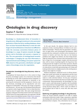 Vol. 2, No. 3 2005
                          Drug Discovery Today: Technologies

                          Editors-in-Chief
                          Kelvin Lam – Pﬁzer, Inc., USA
                          Henk Timmerman – Vrije Universiteit, The Netherlands
DRUG DISCOVERY
TODAY
TECHNOLOGIES              Knowledge management



Ontologies in drug discovery
Stephen P. Gardner
CTO BioWisdom Ltd, Harston Mill, Harston, Cambridge, UK CB2 5GG



Knowledge is a fundamental driver of innovation in
                                                                                            Section Editor:
drug discovery. Although investment in the automated                                        Manuel Peitsch – Novartis, Basel, Switzerland
generation of data has led to swelling databases, these
have not been harnessed effectively to meet the chal-                                         In the past decade, the pharma industry had its own
lenges of real-world business. It has been too difﬁcult to                                 explosion of data, investing billions of dollars in new auto-
make the necessary connections between pieces of                                           mated technologies. Whereas this has generated a smokesc-
                                                                                           reen of rapid action and technological development, R&D
knowledge in a range of systems towards the bigger
                                                                                           productivity has continued to decline as the investments in
picture and to formulate and execute a response to
                                                                                           systems to harness and focus that data on real business
this. The new generation of ontology-based semantic                                        problems have lagged way behind. Far from being knowl-
technologies is changing the way that information is                                       edge-led, drug discovery scientists often feel powerless in the
represented and used, building a new power system for                                      face of large sets of increasingly complex and disconnected
                                                                                           data, with no means of pulling together the big picture that
R&D, based on the generation, distribution and appli-
                                                                                           would generate the insight to answer their questions. Backed
cation of knowledge across the organisation.                                               into this corner, discovery science risks becoming something
                                                                                           of a data-driven crystal ball, generating large sets of data and
                                                                                           looking within them for enlightenment in the swirling latent
                                                                                           patterns that might be revealed.
Introduction: knowledge-led drug discovery: vision or
                                                                                              Without transparent, unfettered access to diverse knowl-
reality?
                                                                                           edge from inside and outside the organisation and the tools
To paraphrase Sir Francis Bacon [1], in the context of drug
                                                                                           to pull it all together, complex decisions simply cannot be
discovery, knowledge is power. It is a vital service that should
                                                                                           made in a fully informed fashion. Yet the pace of business
be ﬂowing out of the walls of pharmaceutical companies, as
                                                                                           insists that crucial investment decisions are made rapidly and
fundamental to powering innovation as electricity is for
                                                                                           continuously. Harnessed properly, the knowledge of a com-
powering the instruments and lab equipment. However, just
                                                                                           pany’s assets could help pump its pipeline full of proﬁtable
like electricity, knowledge can be unproductive and even
                                                                                           new compounds but if managed badly, they could lead to the
dangerous if mishandled. Unfocused, raw energy is expensive
                                                                                           wrong decisions being taken, which could cost billions if
and destructive – 60 years ago, the Hiroshima bomb delivered
                                                                                           those products fail in trials or, worse still, after they reach
an explosive yield of approximately 15 kt in a blast that deva-
                                                                                           the market.
stated an area of 5 square miles. This same energy harnessed
properly could power the whole of New York City for about 3 h
                                                                                           Gathering and applying knowledge in drug discovery
(18GW-hours) [2], long enough for the city to generate US$ 200
                                                                                           There are several elements required to be able to exploit
million of gross metropolitan product (http://www.usmayors.
                                                                                           information effectively inside a large corporation, especially
org/metroeconomies/1004/metroeconomies_1004.pdf).
                                                                                           one dealing with such diverse and complex information as a
    E-mail address: S.P. Gardner (steve.gardner@biowisdom.com)                             pharmaceutical company. First, information has to be gen-

1740-6749/$ ß 2005 Elsevier Ltd. All rights reserved.   DOI: 10.1016/j.ddtec.2005.08.004                                   www.drugdiscoverytoday.com         235
 