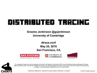 Distribution Statement A: Approved for public release; distribution is unlimited.
Distributed Tracing
Graeme Jenkinson @gcjenkinson
University of Cambridge
dtrace.conf
May 25, 2016
San Francisco, CA
© 2016. All rights reserved.
This material is based upon work sponsored by the Air Force Research Laboratory (AFRL) and the Defense Advanced Research Projects
Agency (DARPA) under Contract No. FA8650-15-C-7558. The views expressed are those of the authors and do not reflect the official policy
or position of the Department of Defense or the U.S. Government.
 