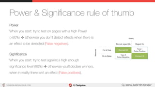 TON@ONLINEDIALOGUE.COM
Power & Signiﬁcance rule of thumb
Power
When you start: try to test on pages with a high Power
(>80%) à otherwise you don’t detect eﬀects when there is
an eﬀect to be detected (False negatives).
Signiﬁcance
When you start: try to test against a high enough
signiﬁcance level (90%) à otherwise you’ll declare winners,
when in reality there isn’t an eﬀect (False positives).
 
