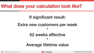 TON@ONLINEDIALOGUE.COM
What does your calculation look like?!
If signiﬁcant result:!
!
Extra new customers per week!
*!
52 weeks effective!
*!
Average lifetime value!
 