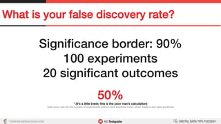 TON@ONLINEDIALOGUE.COM
What is your false discovery rate?!
Signiﬁcance border: 90%!
100 experiments!
20 signiﬁcant outcomes!
!
50%!* (it’s a little lower, this is the poor man’s calculation)!
(with every real win the number of experiments without wins becomes lower, which leads to less false positives)!
 