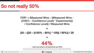 TON@ONLINEDIALOGUE.COM
So not really 50%!
FDR* = (Measured Wins - ((Measured Wins - !
((100% - Conﬁdence Level) * Experiments))!
/ Conﬁdence Level)) / Measured Wins!
!
=!
!
(20 – ((20 – ((100% - 90%) * 100)) / 90%)) / 20!
!
=!
!
44%!* (only if your power on all experiments was 100%)!
(Your Power will be lower, which means you had more real wins, but not measured (false negatives).!
This leads to less experiments without an effect, so the number of false positives will be even lower)!
 