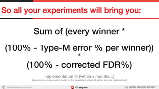 TON@ONLINEDIALOGUE.COM
So all your experiments will bring you:!
Sum of (every winner *!
!
(100% - Type-M error % per winner))!
*!
(100% - corrected FDR%)!
*!
Implementation % (within x months…)!
(assuming every new win is tested on the new default where all earlier wins are implemented)!
 