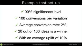 Example test set-up 
ü 90% significance level 
ü 100 conversions per variation 
ü Average conversion rate: 2% 
ü 20 out of 100 ideas is a winner 
ü With an average uplift of 10% 
Email: ton@testing.agency Twitter: @TonW #DDTT 
 