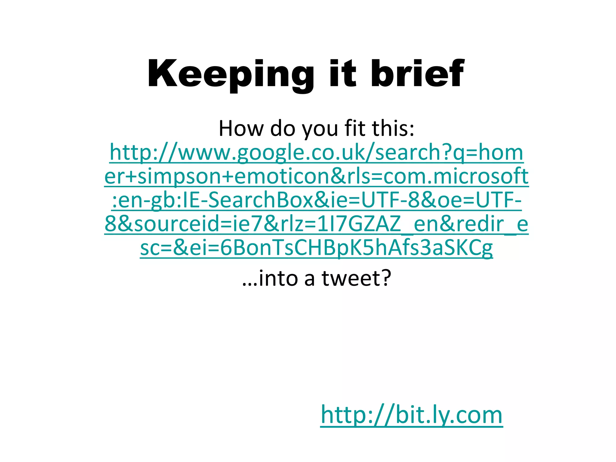 Keeping it brief
            How do you fit this:
http://www.google.co.uk/search?q=hom
er+simpson+emoticon&rls=com.microsoft
 :en-gb:IE-SearchBox&ie=UTF-8&oe=UTF-
8&sourceid=ie7&rlz=1I7GZAZ_en&redir_e
    sc=&ei=6BonTsCHBpK5hAfs3aSKCg
              …into a tweet?




                  http://bit.ly.com
 
