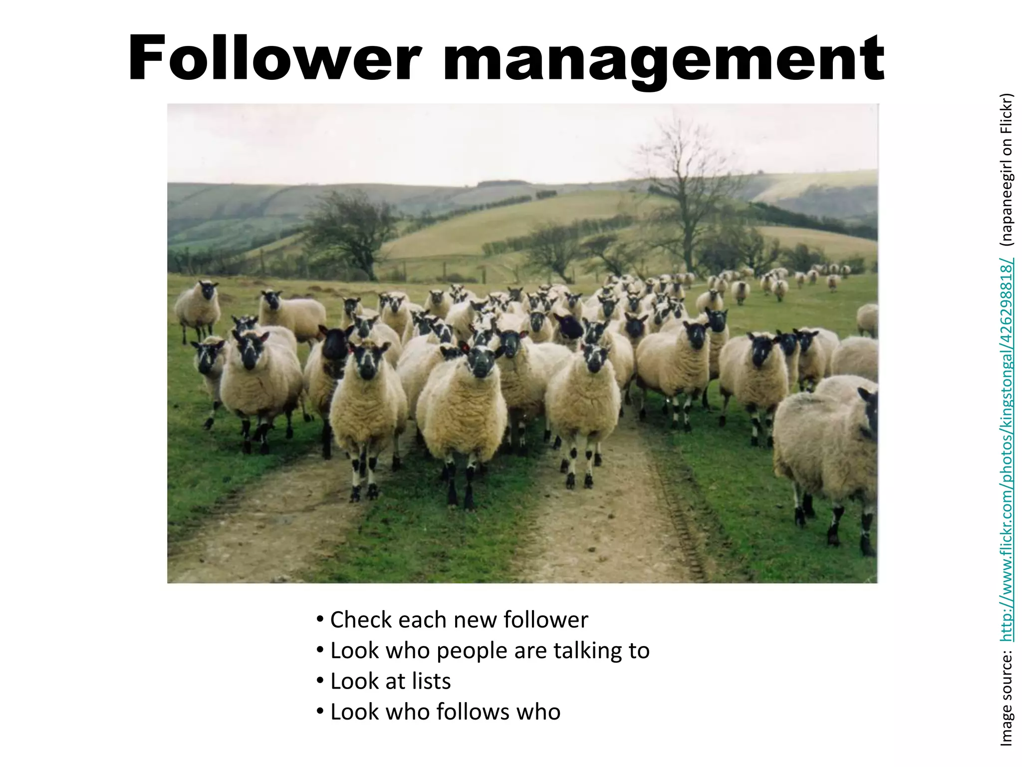 Follower management




                                       Image source: http://www.flickr.com/photos/kingstongal/426298818/ (napaneegirl on Flickr)
    • Check each new follower
    • Look who people are talking to
    • Look at lists
    • Look who follows who
 