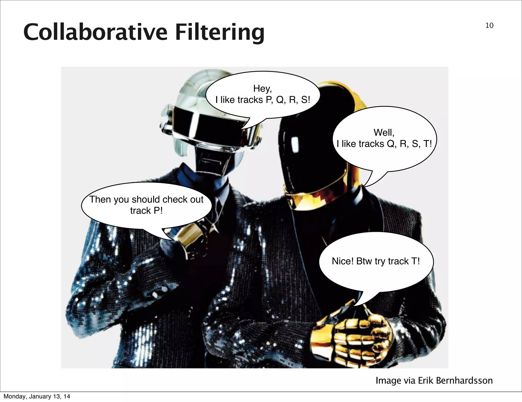 Collaborative Filtering

10

Hey,
I like tracks P, Q, R, S!
Well,
I like tracks Q, R, S, T!

Then you should check out
track P!

Nice! Btw try track T!

Image via Erik Bernhardsson
Monday, January 13, 14

 