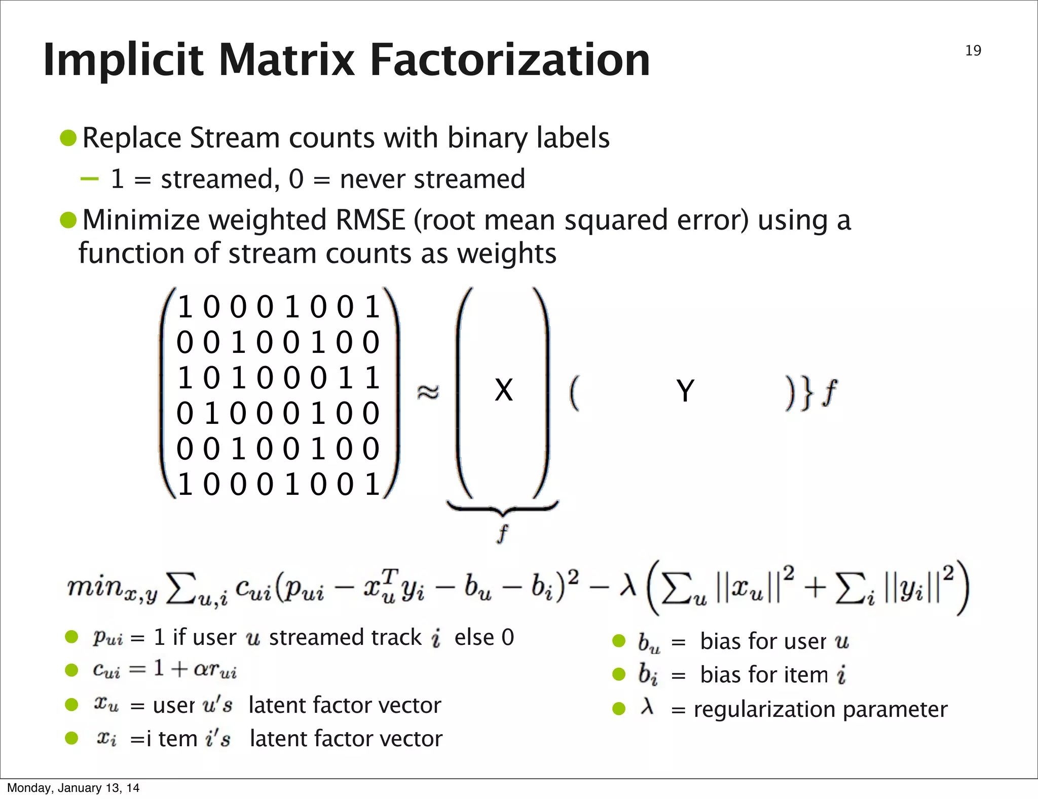 Implicit Matrix Factorization

19

•Replace Stream counts with binary labels
– 1 = streamed, 0 = never streamed

•Minimize weighted RMSE (root mean squared error) using a
function of stream counts as weights

10001001
00100100
10100011
01000100
00100100
10001001

•
•
•
•

= 1 if user
= user
=i tem

Monday, January 13, 14

streamed track
latent factor vector
latent factor vector

X

else 0

Y

•
•
•

= bias for user
= bias for item
= regularization parameter

 