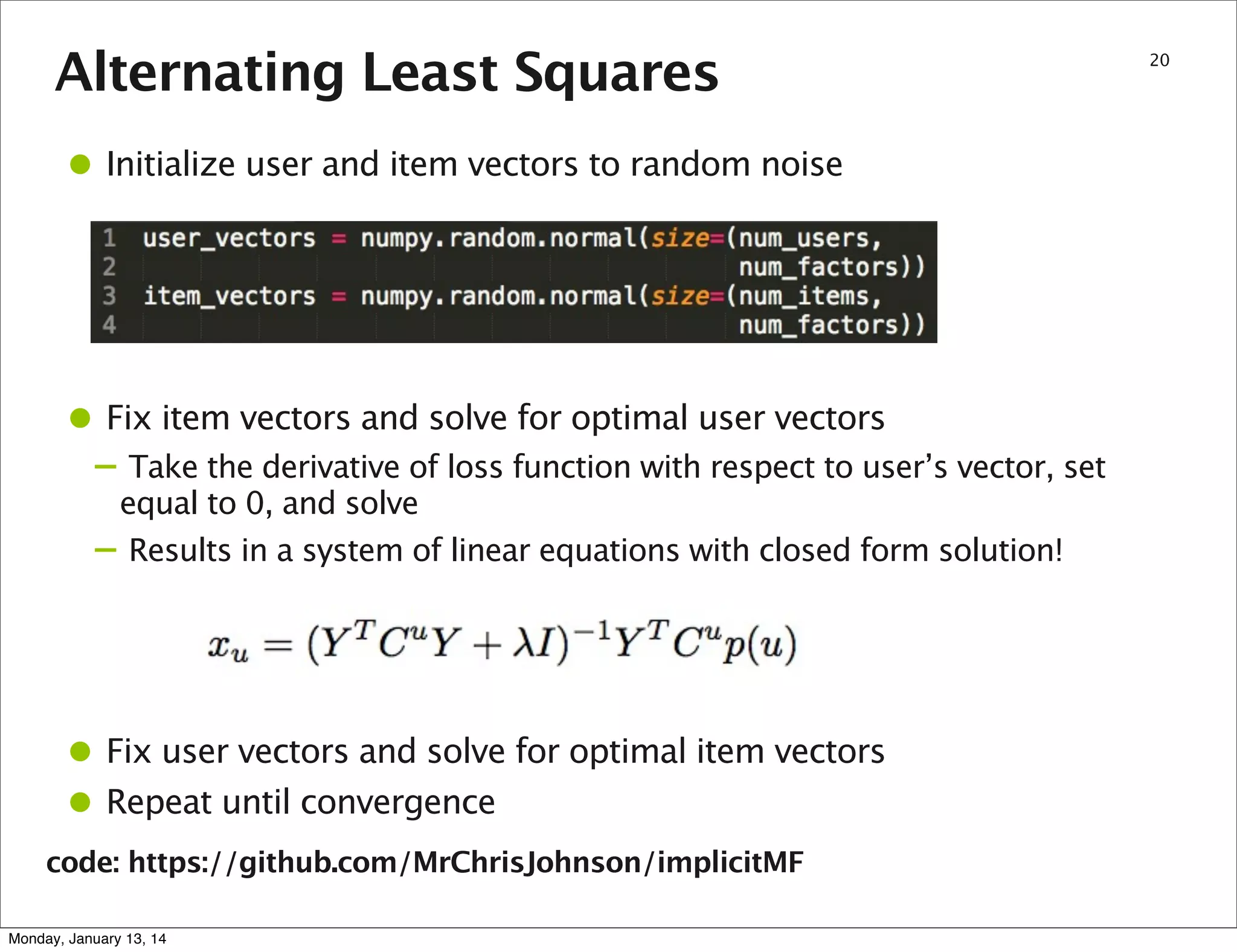 Alternating Least Squares

• Initialize user and item vectors to random noise

• Fix item vectors and solve for optimal user vectors

– Take the derivative of loss function with respect to user’s vector, set
–

equal to 0, and solve
Results in a system of linear equations with closed form solution!

• Fix user vectors and solve for optimal item vectors
• Repeat until convergence
code: https://github.com/MrChrisJohnson/implicitMF
Monday, January 13, 14

20

 