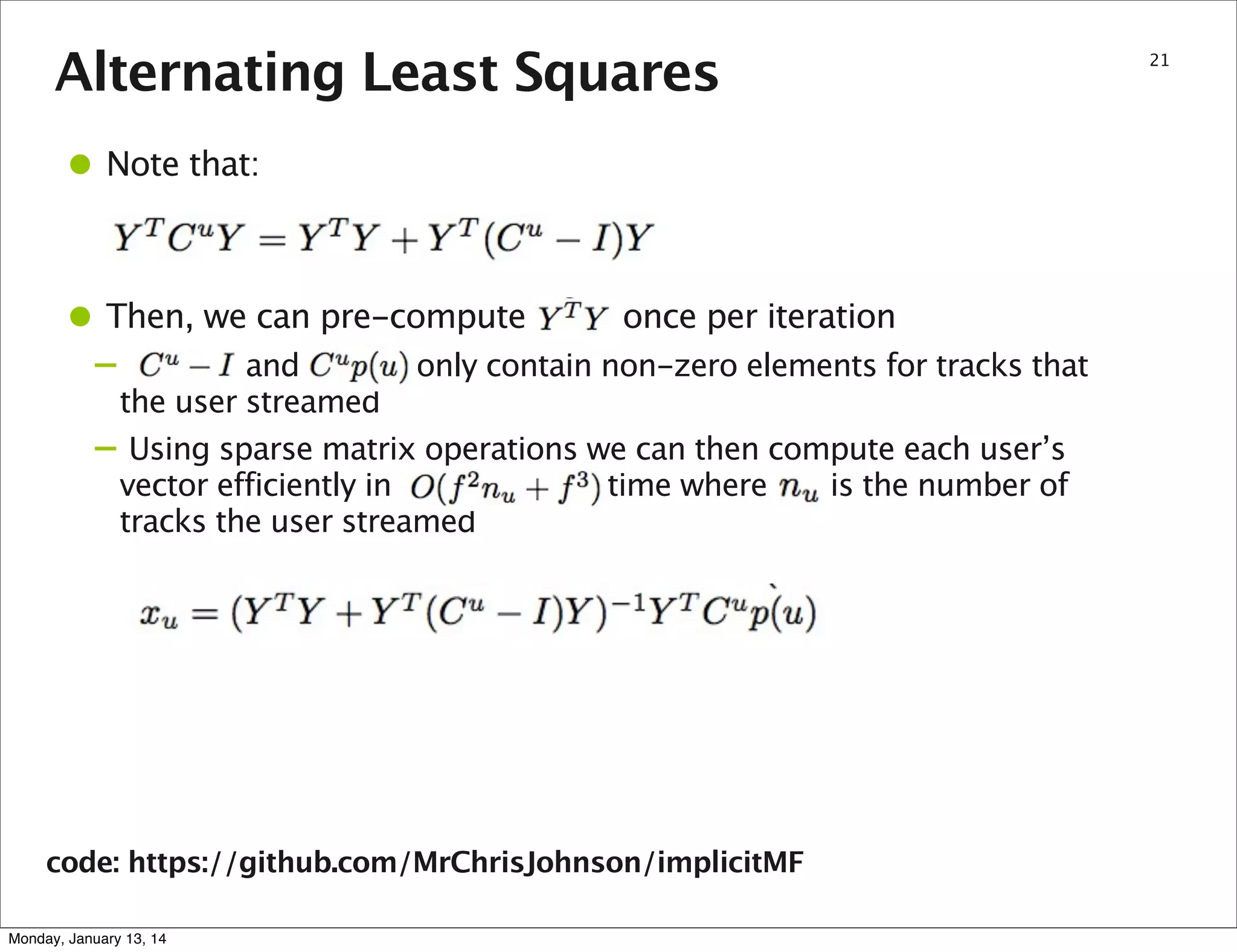 Alternating Least Squares

• Note that:
• Then, we can pre-compute
–
–

once per iteration

and
only contain non-zero elements for tracks that
the user streamed
Using sparse matrix operations we can then compute each user’s
vector efficiently in
time where
is the number of
tracks the user streamed

code: https://github.com/MrChrisJohnson/implicitMF
Monday, January 13, 14

21

 