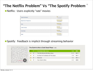 “The Netflix Problem” Vs “The Spotify Problem

•Netflix:

Users explicitly “rate” movies

•Spotify:

Feedback is implicit through streaming behavior

Monday, January 13, 14

15

 