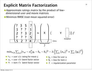 Explicit Matrix Factorization

18

•Approximate ratings matrix by the product of lowdimensional user and movie matrices
Minimize RMSE (root mean squared error)

•

?
1
2
?
5

•
•
•

3
?
?
?
2

5
?
3
?
?

?
1
2
5
4

= user
= user

rating for movie
latent factor vector

= item

latent factor vector

Monday, January 13, 14

X

Y
Inception
Chris

•
•
•

= bias for user
= bias for item
= regularization parameter

 