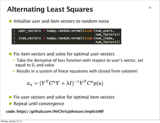 Alternating Least Squares

• Initialize user and item vectors to random noise

• Fix item vectors and solve for optimal user vectors

– Take the derivative of loss function with respect to user’s vector, set
–

equal to 0, and solve
Results in a system of linear equations with closed form solution!

• Fix user vectors and solve for optimal item vectors
• Repeat until convergence
code: https://github.com/MrChrisJohnson/implicitMF
Monday, January 13, 14

20

 
