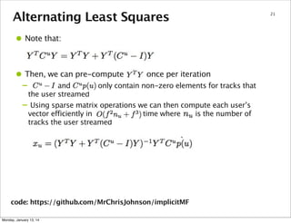 Alternating Least Squares

• Note that:
• Then, we can pre-compute
–
–

once per iteration

and
only contain non-zero elements for tracks that
the user streamed
Using sparse matrix operations we can then compute each user’s
vector efficiently in
time where
is the number of
tracks the user streamed

code: https://github.com/MrChrisJohnson/implicitMF
Monday, January 13, 14

21

 