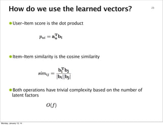 How do we use the learned vectors?

•User-Item score is the dot product

•Item-Item similarity is the cosine similarity

•Both operations have trivial complexity based on the number of
latent factors

Monday, January 13, 14

23

 
