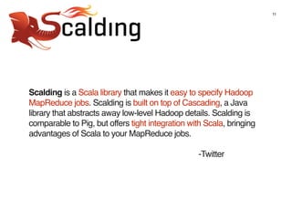 11
Scalding is a Scala library that makes it easy to specify Hadoop
MapReduce jobs. Scalding is built on top of Cascading, a Java
library that abstracts away low-level Hadoop details. Scalding is
comparable to Pig, but offers tight integration with Scala, bringing
advantages of Scala to your MapReduce jobs.
-Twitter
 