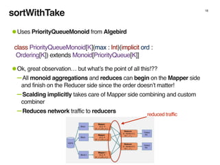 sortWithTake 18
•Uses PriorityQueueMonoid from Algebird
•Ok, great observation… but what’s the point of all this!??
-All monoid aggregations and reduces can begin on the Mapper side
and finish on the Reducer side since the order doesn’t matter!
-Scalding implicitly takes care of Mapper side combining and custom
combiner
-Reduces network traffic to reducers
class PriorityQueueMonoid[K](max : Int)(implicit ord :
Ordering[K]) extends Monoid[PriorityQueue[K]]
reduced traffic
 