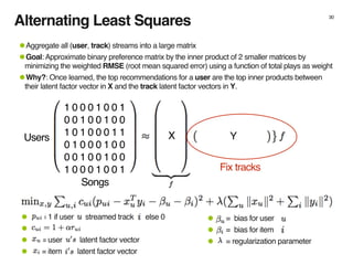 Alternating Least Squares 30
1 0 0 0 1 0 0 1
0 0 1 0 0 1 0 0
1 0 1 0 0 0 1 1
0 1 0 0 0 1 0 0
0 0 1 0 0 1 0 0
1 0 0 0 1 0 0 1
X YUsers
Songs
• = bias for user
• = bias for item
• = regularization parameter
• = 1 if user streamed track else 0
•
• = user latent factor vector
• = item latent factor vector
Fix tracks
•Aggregate all (user, track) streams into a large matrix
•Goal: Approximate binary preference matrix by the inner product of 2 smaller matrices by
minimizing the weighted RMSE (root mean squared error) using a function of total plays as weight
•Why?: Once learned, the top recommendations for a user are the top inner products between
their latent factor vector in X and the track latent factor vectors in Y.
 