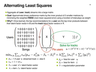 33
1 0 0 0 1 0 0 1
0 0 1 0 0 1 0 0
1 0 1 0 0 0 1 1
0 1 0 0 0 1 0 0
0 0 1 0 0 1 0 0
1 0 0 0 1 0 0 1
X YUsers
Songs
• = bias for user
• = bias for item
• = regularization parameter
• = 1 if user streamed track else 0
•
• = user latent factor vector
• = item latent factor vector
Fix users
Solve for tracks
•Aggregate all (user, track) streams into a large matrix
•Goal: Approximate binary preference matrix by the inner product of 2 smaller matrices by
minimizing the weighted RMSE (root mean squared error) using a function of total plays as weight
•Why?: Once learned, the top recommendations for a user are the top inner products between
their latent factor vector in X and the track latent factor vectors in Y.
Alternating Least Squares
 