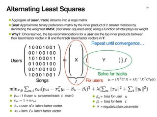 34
1 0 0 0 1 0 0 1
0 0 1 0 0 1 0 0
1 0 1 0 0 0 1 1
0 1 0 0 0 1 0 0
0 0 1 0 0 1 0 0
1 0 0 0 1 0 0 1
X YUsers
Songs
• = bias for user
• = bias for item
• = regularization parameter
• = 1 if user streamed track else 0
•
• = user latent factor vector
• = item latent factor vector
Fix users
Solve for tracks
Repeat until convergence…
•Aggregate all (user, track) streams into a large matrix
•Goal: Approximate binary preference matrix by the inner product of 2 smaller matrices by
minimizing the weighted RMSE (root mean squared error) using a function of total plays as weight
•Why?: Once learned, the top recommendations for a user are the top inner products between
their latent factor vector in X and the track latent factor vectors in Y.
Alternating Least Squares
 