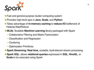 38
•Fast and general purpose cluster computing system
•Provides high-level apis in Java, Scala, and Python
•Takes advantage of in-memory caching to reduce I/O bottleneck of
Hadoop MapReduce
•MLlib: Scalable Machine Learning library packaged with Spark
-Collaborative Filtering and Matrix Factorization
-Classification and Regression
-Clustering
-Optimization Primitives
•Spark Streaming: Real time, scalable, fault-tolerant stream processing
•Spark SQL: allows relational queries expressed in SQL, HiveQL, or
Scala to be executed using Spark
 