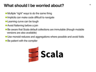 What should I be worried about? 49
•Multiple “right” ways to do the same thing
•Implicits can make code difficult to navigate
•Learning curve can be tough
•Avoid flattening before a join
•Be aware that Scala default collections are immutable (though mutable
versions are also available)
•Use monoid reduces and aggregations where possible and avoid folds
•Be patient with the compiler
 