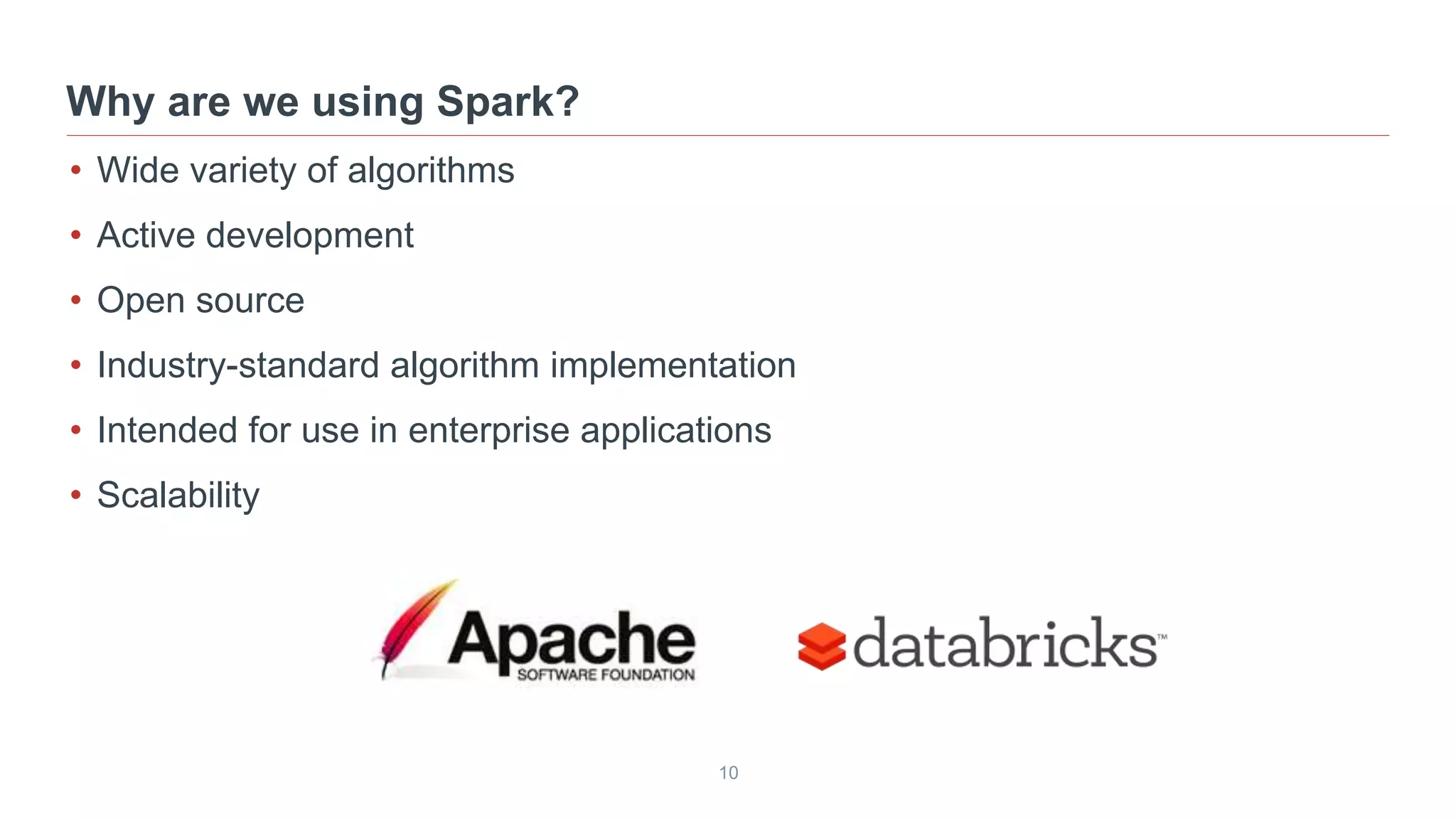 10
• Wide variety of algorithms
• Active development
• Open source
• Industry-standard algorithm implementation
• Intended for use in enterprise applications
• Scalability
Why are we using Spark?
 