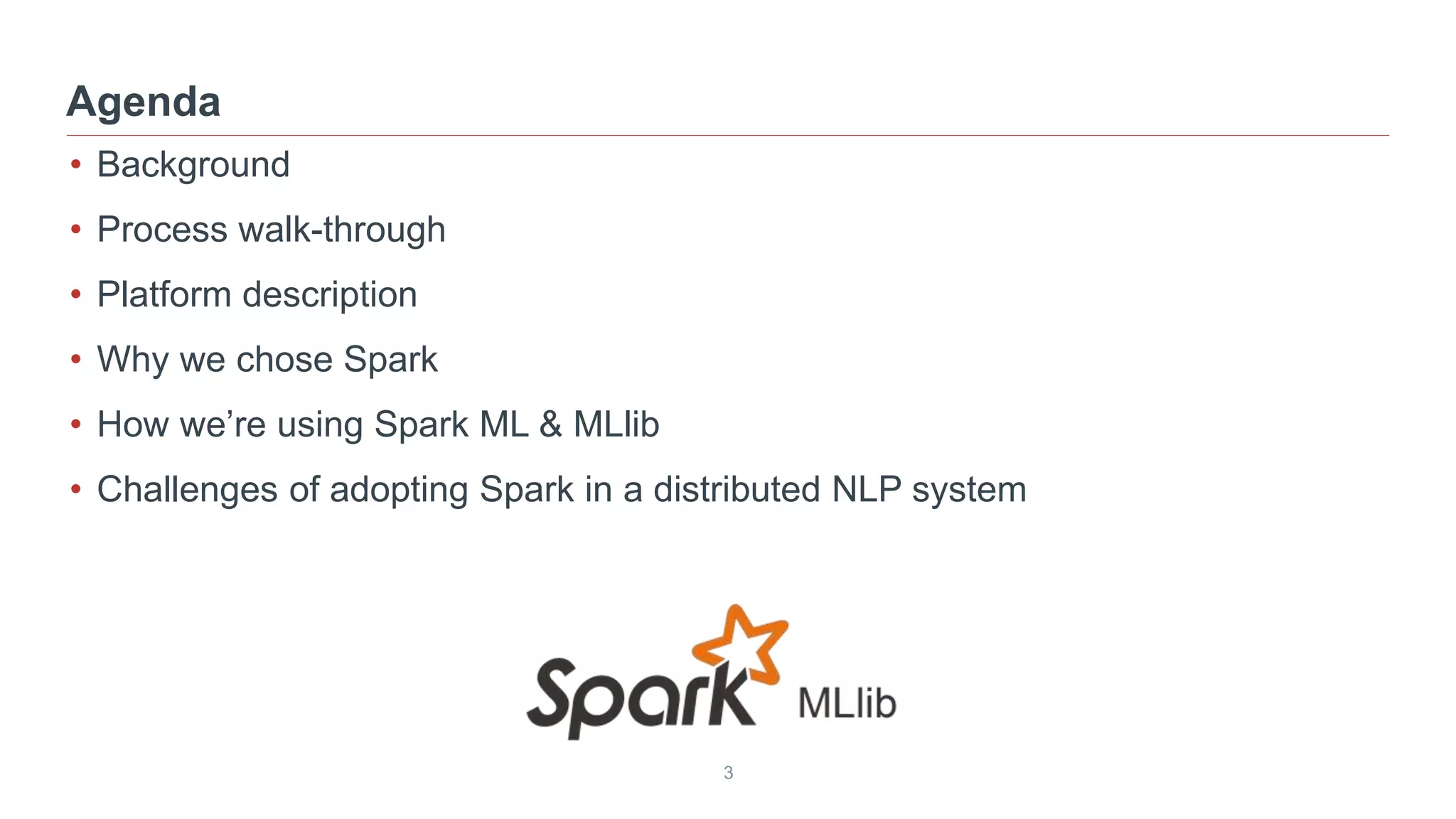 3
• Background
• Process walk-through
• Platform description
• Why we chose Spark
• How we’re using Spark ML & MLlib
• Challenges of adopting Spark in a distributed NLP system
Agenda
 