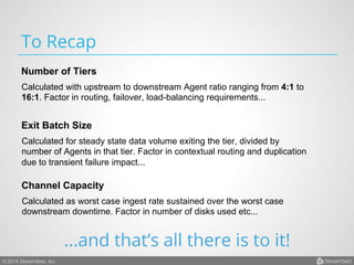 © 2015 StreamSets, Inc.
To Recap
Calculated with upstream to downstream Agent ratio ranging from 4:1 to
16:1. Factor in routing, failover, load-balancing requirements...
Number of Tiers
Calculated for steady state data volume exiting the tier, divided by
number of Agents in that tier. Factor in contextual routing and duplication
due to transient failure impact...
Exit Batch Size
Calculated as worst case ingest rate sustained over the worst case
downstream downtime. Factor in number of disks used etc...
Channel Capacity
...and that’s all there is to it!
 