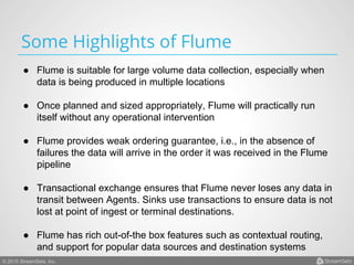 © 2015 StreamSets, Inc.
Some Highlights of Flume
●  Flume is suitable for large volume data collection, especially when
data is being produced in multiple locations
●  Once planned and sized appropriately, Flume will practically run
itself without any operational intervention
●  Flume provides weak ordering guarantee, i.e., in the absence of
failures the data will arrive in the order it was received in the Flume
pipeline
●  Transactional exchange ensures that Flume never loses any data in
transit between Agents. Sinks use transactions to ensure data is not
lost at point of ingest or terminal destinations.
●  Flume has rich out-of-the box features such as contextual routing,
and support for popular data sources and destination systems
 