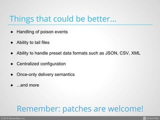 © 2015 StreamSets, Inc.
Things that could be better...
●  Handling of poison events
●  Ability to tail files
●  Ability to handle preset data formats such as JSON, CSV, XML
●  Centralized configuration
●  Once-only delivery semantics
●  ...and more
Remember: patches are welcome!
 
