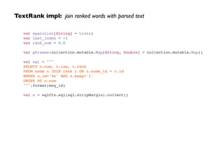 TextRank impl: join ranked words with parsed text
var span:List[String] = List()!
var last_index = -1!
var rank_sum = 0.0!
!
var phrases:collection.mutable.Map[String, Double] = collection.mutable.Map()!
!
val sql = """!
SELECT n.num, n.raw, r.rank!
FROM node n JOIN rank r ON n.node_id = r.id !
WHERE n.id='%s' AND n.keep='1'!
ORDER BY n.num!
""".format(msg_id)!
!
val s = sqlCtx.sql(sql.stripMargin).collect()
 