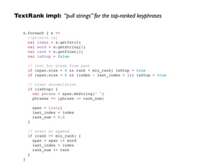 TextRank impl: “pull strings” for the top-ranked keyphrases
s.foreach { x => !
//println (x)!
val index = x.getInt(0)!
val word = x.getString(1)!
val rank = x.getFloat(2)!
var isStop = false!
!
// test for break from past!
if (span.size > 0 && rank < min_rank) isStop = true!
if (span.size > 0 && (index - last_index > 1)) isStop = true!
!
// clear accumulation!
if (isStop) {!
val phrase = span.mkString(" ")!
phrases += (phrase -> rank_sum)!
!
span = List()!
last_index = index!
rank_sum = 0.0!
}!
!
// start or append!
if (rank >= min_rank) {!
span = span :+ word!
last_index = index!
rank_sum += rank!
}!
}!
 