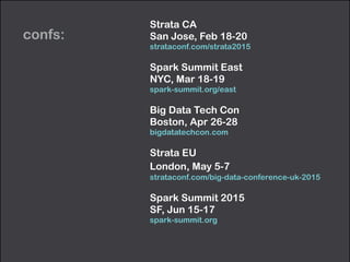 confs:
Strata CA 
San Jose, Feb 18-20 
strataconf.com/strata2015
Spark Summit East 
NYC, Mar 18-19 
spark-summit.org/east
Big Data Tech Con 
Boston, Apr 26-28 
bigdatatechcon.com
Strata EU 
London, May 5-7 
strataconf.com/big-data-conference-uk-2015
Spark Summit 2015 
SF, Jun 15-17 
spark-summit.org
 