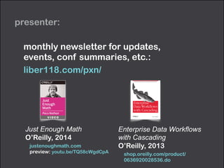 presenter:
Just Enough Math
O’Reilly, 2014
justenoughmath.com 
preview: youtu.be/TQ58cWgdCpA
monthly newsletter for updates,  
events, conf summaries, etc.:
liber118.com/pxn/
Enterprise Data Workﬂows
with Cascading
O’Reilly, 2013
shop.oreilly.com/product/
0636920028536.do
 