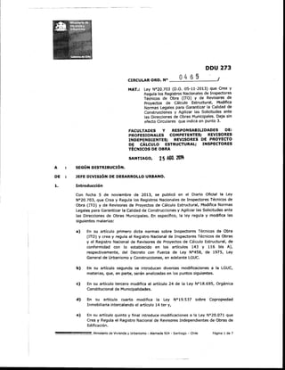 A SEGÚN DISTRIBUCIÓN.
DDU 273
CIRCULAR ORD. N° _.........:.........:_____-'
MAT.: ley N°20.703 (D.O. 05-11-2013) que Crea y
Regula los Registros Nacionales de Inspectores
Técnicos de Obra (ITa) y de Revisores de
Proyectos de Cálculo Estructural, Modifica
Normas legales para Garantizar la Calidad de
Construcciones y Agilizar las Solicitudes ante
las Direcciones de Obras Municipales. Deja sin
efecto Circulares que indica en punto 3.
fACULTADES Y RESPONSABILIDADES DE:
PROFESIONALES COMPETENTES; REVISORES
INDEPENDIENTES; REVISORES DE PROYECTO
DE CÁLCULO ESTRUCTURAL; INSPECTORES
TÉCNICOS DE OBRA
SANTIAGO, 25 AGO. ~
DE JEFE DIVISIÓN DE DESARROLLO URBANO.
1. Introducción
Con fecha 5 de noviembre de 2013, se publicó en el Diario Oficial la ley
N°20.703, que Crea y Regula los Registros Nacionales de Inspectores Técnicos de
Obra (ITa) y de Revisores de Proyectos de Cálculo Estructural, Modifica Normas
Legales para Garantizar la Calidad de Construcciones y Agilizar las Solicitudes ante
las Direcciones de Obras Municipales. En específico, la ley regula y modifica las
siguientes materias:
a) En su artículo primero dicta normas sobre Inspectores Técnicos de Obra
(ITa) y crea y regula el Registro Nacional de Inspectores Técnicos de Obras
y el Registro Nacional de Revisores de Proyectos de cálculo Estructural, de
conformidad con lo establecido en los artículos 143 y 116 bis A),
respectivamente, del Decreto con Fuerza de Ley N°458, de 1975, Ley
General de Urbanismo y Construcciones, en adelante lGUC.
b) En su artículo segundo se introducen diversas modificaciones a la LGUC,
materias, que, en parte, serán analizadas en los puntos siguientes.
e) En su artículo tercero modifica el artículo 24 de la Ley N"18.695, Orgánica
Constitucional de Municipalidades.
d) En su artículo cuarto modifica la Ley N°19.537 sobre Copropiedad
Inmobiliaria intercalando el artículo 14 ter y,
e) En su artículo quinto y final introduce modificaciones a la Ley N°20.071 que
Crea y Regula el Registro Nacional de Revisores Independientes de Obras de
Edificación.
. . . . . . . . . . . . . . . .... m ...mm..."'•• Ministerio de Vivienda y Urbanismo - Alameda 924 - Santiago - Chile Página 1 de 7
 