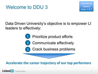 Use this to
Welcome to DDU 3                                        replace
                                                     slides 2 & 3




Data Driven University’s objective is to empower LI
leaders to effectively:

                      •
                      1 Prioritize product efforts

                      •
                      2 Communicate effectively

                      •
                      3 Crack business problems



Accelerate the career trajectory of our top performers
     Transformation                                             1
 