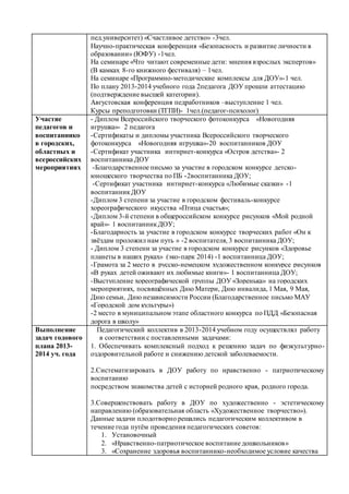 пед.университет) «Счастливое детство» -3чел.
Научно-практическая конференция «Безопасность и развитие личности в
образовании» (ЮФУ) -1чел.
На семинаре «Что читают современные дети: мнения взрослых экспертов»
(В камках 8-го книжного фестиваля) – 1чел.
На семинаре «Программно-методические комплексы для ДОУ»-1 чел.
По плану 2013-2014 учебного года 2педагога ДОУ прошли аттестацию
(подтверждение высшей категории).
Августовская конференция педработников –выступление 1 чел.
Курсы преподготовки (ТГПИ)- 1чел.(педагог-психолог)
Участие
педагогов и
воспитаннико
в городских,
областных и
всероссийских
мероприятиях
- Диплом Всероссийского творческого фотоконкурса «Новогодняя
игрушка»- 2 педагога
-Сертификаты и дипломы участника Всероссийского творческого
фотоконкурса «Новогодняя игрушка»-20 воспитанников ДОУ
-Сертификат участника интнрнет-конкурса «Остров детства»- 2
воспитанника ДОУ
-Благодарственное письмо за участие в городском конкурсе детско-
юношеского творчества по ПБ -2воспитанника ДОУ;
-Сертификат участника интнрнет-конкурса «Любимые сказки» -1
воспитанникДОУ
-Диплом 3 степени за участие в городском фестиваль-конкурсе
хореографического икусства «Птица счастья»;
-Диплом 3-й степени в общероссийском конкурсе рисунков «Мой родной
край»- 1 воспитанникДОУ;
-Благодарность за участие в городском конкурсе творческих работ «Он к
звёздам проложил нам путь » -2 воспитателя, 3 воспитанника ДОУ;
- Диплом 3 степени за участие в городском конкурсе рисунков «Здоровье
планеты в наших руках» (эко-парк 2014) -1 воспитанница ДОУ;
-Грамота за 2 место в русско-немецком художественном конкурсе рисунков
«В руках детей оживают их любимые книги»- 1 воспитанница ДОУ;
-Выступление хореографической группы ДОУ «Зоренька» на городских
мероприятиях, посвящённых Дню Матери, Дню инвалида, 1 Мая, 9 Мая,
Дню семьи, Дню независимости России (Благодарственное письмо МАУ
«Городской дом культуры»)
-2 место в муниципальном этапе областного конкурса по ПДД «Безопасная
дорога в школу»
Выполнение
задач годового
плана 2013-
2014 уч. года
Педагогический коллектив в 2013-2014 учебном году осуществлял работу
в соответствии с поставленными задачами:
1. Обеспечивать комплексный подход к решению задач по физкультурно-
оздоровительной работе и снижению детской заболеваемости.
2.Систематизировать в ДОУ работу по нравственно - патриотическому
воспитанию
посредством знакомства детей с историей родного края, родного города.
3.Совершенствовать работу в ДОУ по художественно - эстетическому
направлению (образовательная область «Художественное творчество»).
Данные задачи плодотворно решались педагогическим коллективом в
течение года путём проведения педагогических советов:
1. Установочный
2. «Нравственно-патриотическое воспитание дошкольников»
3. «Сохранение здоровья воспитаннико-необходимое условие качества
 