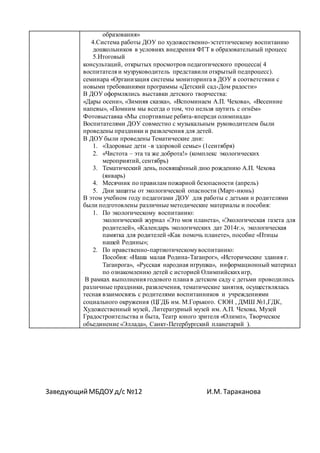 ЗаведующийМБДОУ д/с №12 И.М. Тараканова
образования»
4.Система работы ДОУ по художественно-эстеттическому воспитанию
дошкольников в условиях внедрения ФГТ в образовательный процесс
5.Итоговый
консультаций, открытых просмотров педагогического процесса( 4
воспитателя и музруководитель представили открытый педпроцесс).
семинара «Организация системы мониторинга в ДОУ в соответствии с
новыми требованиями программы «Детский сад-Дом радости»
В ДОУ оформлялись выставки детского творчества:
«Дары осени», «Зимняя сказка», «Вспоминаем А.П. Чехова», «Весенние
напевы», «Помним мы всегда о том, что нельзя шутить с огнём»
Фотовыставка «Мы спортивные ребята-впереди олимпиада»
Воспитателями ДОУ совместно с музыкальным руководителем были
проведены праздники и развлечения для детей.
В ДОУ были проведены Тематические дни:
1. «Здоровые дети –в здоровой семье» (1сентября)
2. «Чистота – эта та же доброта!» (комплекс экологических
мероприятий, сентябрь)
3. Тематический день, посвящённый дню рождению А.П. Чехова
(январь)
4. Месячник по правилам пожарной безопасности (апрель)
5. Дни защиты от экологической опасности (Март-июнь)
В этом учебном году педагогами ДОУ для работы с детьми и родителями
были подготовлены различные методические материалы и пособия:
1. По экологическому воспитанию:
экологический журнал «Это моя планета», «Экологическая газета для
родителей», «Календарь экологических дат 2014г.», экологическая
памятка для родителей «Как помочь планете», пособие «Птицы
нашей Родины»;
2. По нравственно-партиотическомувоспитанию:
Пособия: «Наша малая Родина-Таганрог», «Исторические здания г.
Таганрога», «Русская народная игрушка», информационный материал
по ознакомлению детей с историей Олимпийскихигр,
В рамках выполнения годового плана в детском саду с детьми проводились
различные праздники, развлечения, тематические занятия, осуществлялась
тесная взаимосвязь с родителями воспитанников и учреждениями
социального окружения (ЦГДБ им. М.Горького. СЮН , ДМШ №1,ГДК,
Художественный музей, Литературный музей им. А.П. Чехова, Музей
Градостроительства и быта, Театр юного зрителя «Олимп», Творческое
объединение «Эллада», Санкт-Петербургский планетарий ).
 