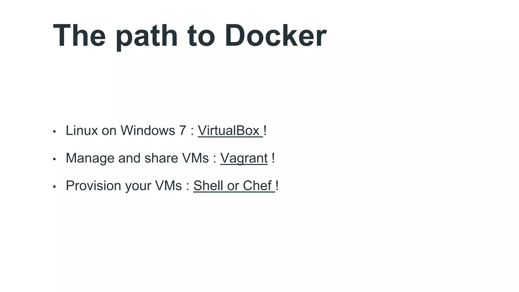 The path to Docker 
• Linux on Windows 7 : VirtualBox ! 
• Manage and share VMs : Vagrant ! 
• Provision your VMs : Shell or Chef ! 
 