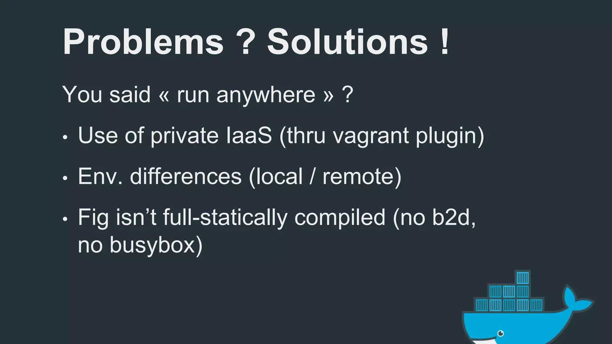 Problems ? Solutions ! 
You said « run anywhere » ? 
• Use of private IaaS (thru vagrant plugin) 
• Env. differences (local / remote) 
• Fig isn’t full-statically compiled (no b2d, 
no busybox) 
 