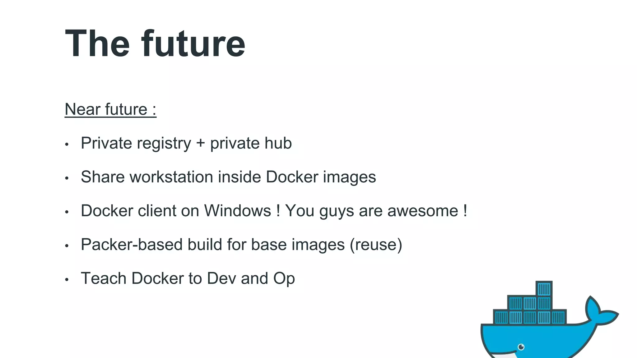 The future 
Near future : 
• Private registry + private hub 
• Share workstation inside Docker images 
• Docker client on Windows ! You guys are awesome ! 
• Packer-based build for base images (reuse) 
• Teach Docker to Dev and Op 
 